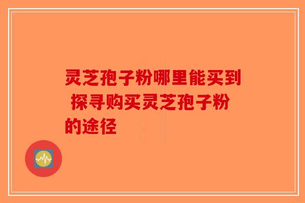 灵芝孢子粉哪里能买到 探寻购买灵芝孢子粉的途径-第1张图片-破壁灵芝孢子粉研究指南
