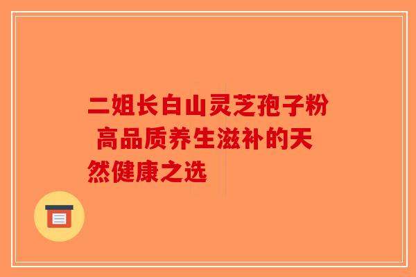 二姐长白山灵芝孢子粉 高品质养生滋补的天然健康之选-第1张图片-破壁灵芝孢子粉研究指南 二姐长白山灵芝孢子粉 高品质养生滋补的天然健康之选-第1张图片-破壁灵芝孢子粉研究指南