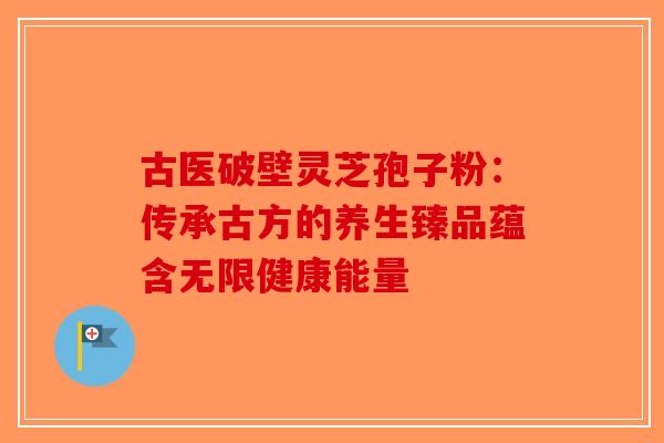 古医破壁灵芝孢子粉：传承古方的养生臻品蕴含无限健康能量-第1张图片-破壁灵芝孢子粉研究指南