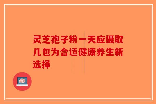 灵芝孢子粉一天应摄取几包为合适健康养生新选择-第1张图片-破壁灵芝孢子粉研究指南