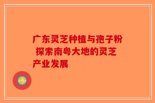 广东灵芝种植与孢子粉 探索南粤大地的灵芝产业发展-第1张图片-破壁灵芝孢子粉研究指南 广东灵芝种植与孢子粉 探索南粤大地的灵芝产业发展-第1张图片-破壁灵芝孢子粉研究指南