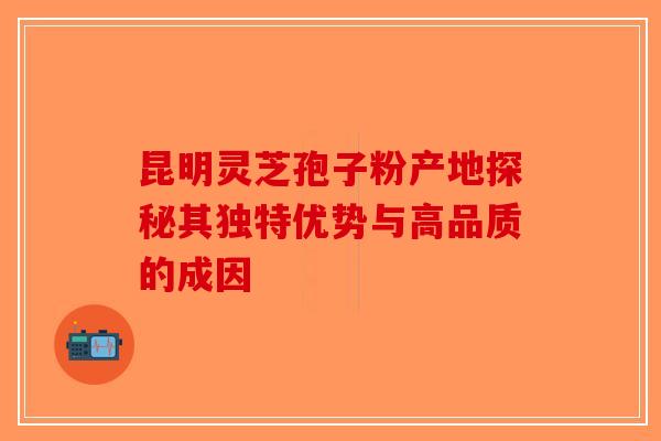 昆明灵芝孢子粉产地探秘其独特优势与高品质的成因-第1张图片-破壁灵芝孢子粉研究指南 昆明灵芝孢子粉产地探秘其独特优势与高品质的成因-第1张图片-破壁灵芝孢子粉研究指南