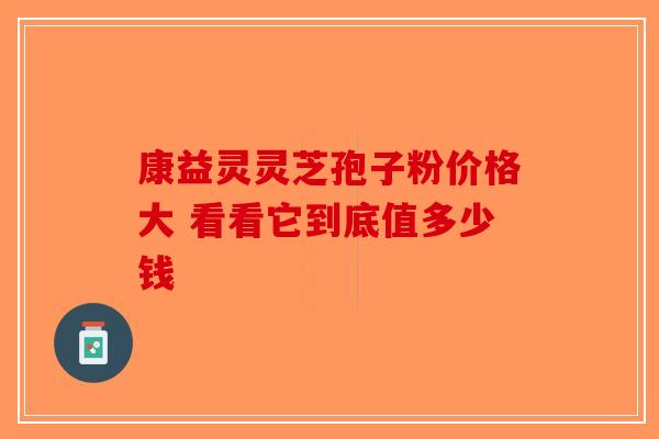 康益灵灵芝孢子粉价格大 看看它到底值多少钱-第1张图片-破壁灵芝孢子粉研究指南