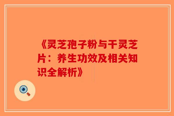 《灵芝孢子粉与干灵芝片：养生功效及相关知识全解析》-第1张图片-破壁灵芝孢子粉研究指南