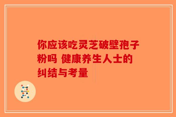 你应该吃灵芝破壁孢子粉吗 健康养生人士的纠结与考量-第1张图片-破壁灵芝孢子粉研究指南