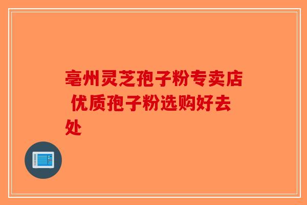 亳州灵芝孢子粉专卖店 优质孢子粉选购好去处-第1张图片-破壁灵芝孢子粉研究指南 亳州灵芝孢子粉专卖店 优质孢子粉选购好去处-第1张图片-破壁灵芝孢子粉研究指南
