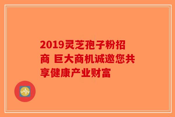 2019灵芝孢子粉招商 巨大商机诚邀您共享健康产业财富-第1张图片-破壁灵芝孢子粉研究指南