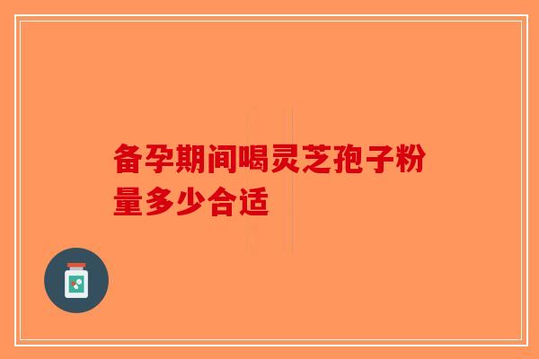 备孕期间喝灵芝孢子粉量多少合适-第1张图片-破壁灵芝孢子粉研究指南