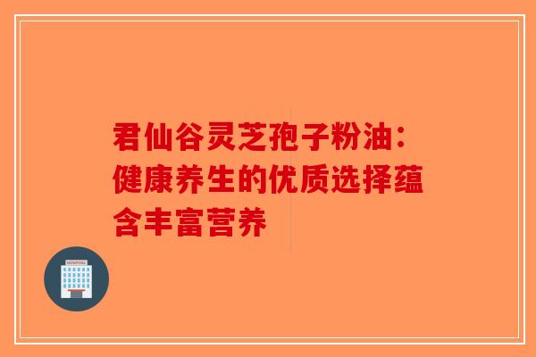 君仙谷灵芝孢子粉油：健康养生的优质选择蕴含丰富营养-第1张图片-破壁灵芝孢子粉研究指南