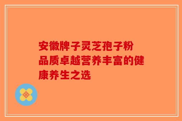 安徽牌子灵芝孢子粉 品质卓越营养丰富的健康养生之选-第1张图片-破壁灵芝孢子粉研究指南