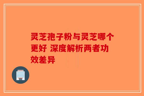 灵芝孢子粉与灵芝哪个更好 深度解析两者功效差异-第1张图片-破壁灵芝孢子粉研究指南