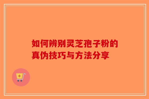 如何辨别灵芝孢子粉的真伪技巧与方法分享-第1张图片-破壁灵芝孢子粉研究指南
