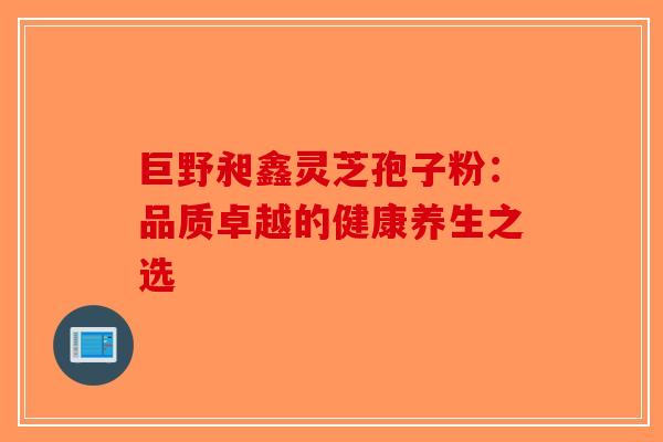 巨野昶鑫灵芝孢子粉：品质卓越的健康养生之选-第1张图片-破壁灵芝孢子粉研究指南