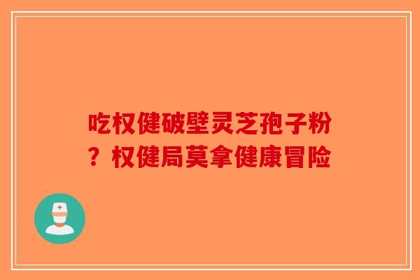 吃权健破壁灵芝孢子粉？权健局莫拿健康冒险-第1张图片-破壁灵芝孢子粉研究指南