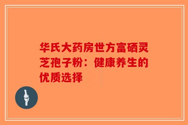华氏大药房世方富硒灵芝孢子粉：健康养生的优质选择-第1张图片-破壁灵芝孢子粉研究指南