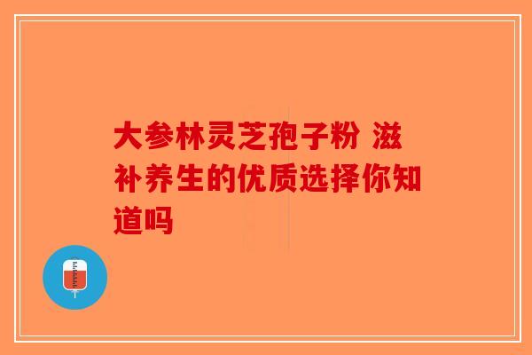 大参林灵芝孢子粉 滋补养生的优质选择你知道吗-第1张图片-破壁灵芝孢子粉研究指南 大参林灵芝孢子粉 滋补养生的优质选择你知道吗-第1张图片-破壁灵芝孢子粉研究指南