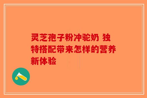 灵芝孢子粉冲驼奶 独特搭配带来怎样的营养新体验-第1张图片-破壁灵芝孢子粉研究指南
