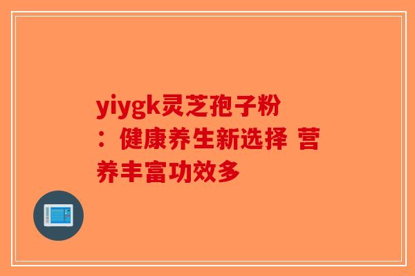 yiygk灵芝孢子粉：健康养生新选择 营养丰富功效多-第1张图片-破壁灵芝孢子粉研究指南
