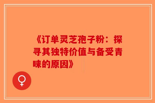 《订单灵芝孢子粉：探寻其独特价值与备受青睐的原因》-第1张图片-破壁灵芝孢子粉研究指南