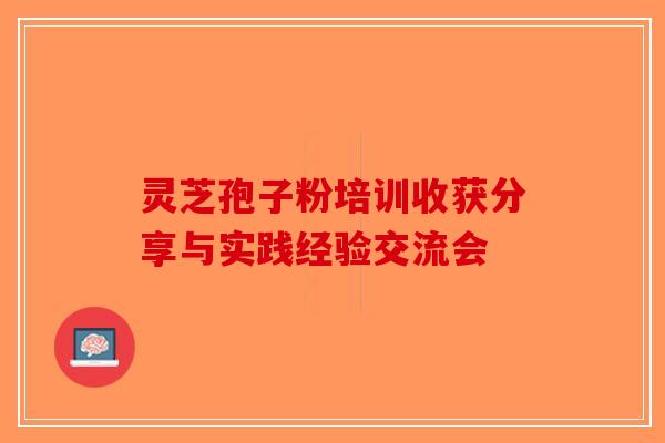 灵芝孢子粉培训收获分享与实践经验交流会-第1张图片-破壁灵芝孢子粉研究指南 灵芝孢子粉培训收获分享与实践经验交流会-第1张图片-破壁灵芝孢子粉研究指南
