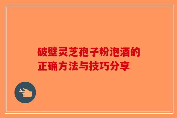 破壁灵芝孢子粉泡酒的正确方法与技巧分享-第1张图片-破壁灵芝孢子粉研究指南