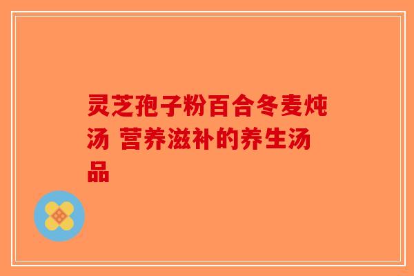灵芝孢子粉百合冬麦炖汤 营养滋补的养生汤品-第1张图片-破壁灵芝孢子粉研究指南