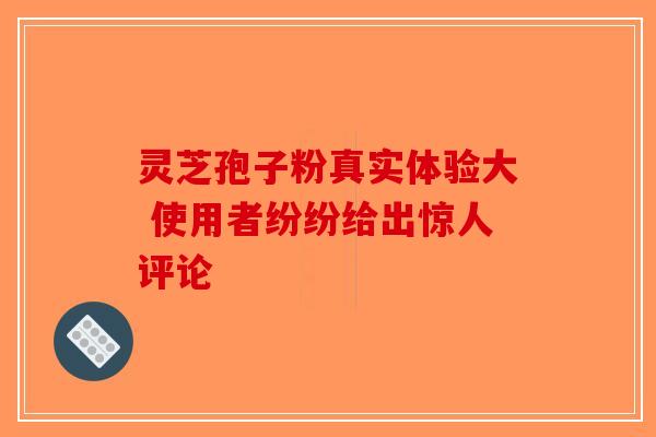 灵芝孢子粉真实体验大 使用者纷纷给出惊人评论-第1张图片-破壁灵芝孢子粉研究指南