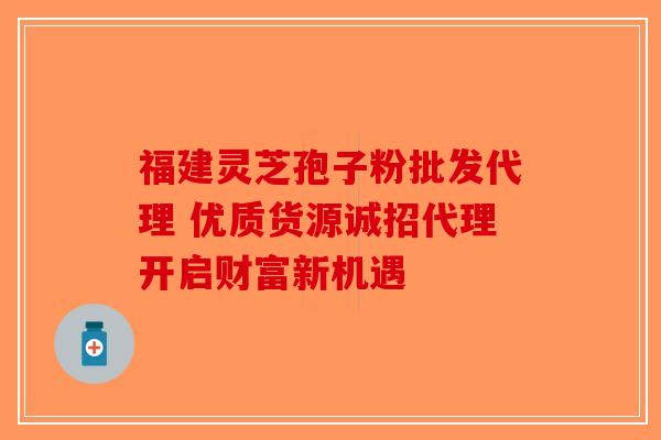 福建灵芝孢子粉批发代理 优质货源诚招代理开启财富新机遇-第1张图片-破壁灵芝孢子粉研究指南
