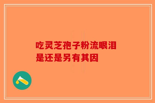 吃灵芝孢子粉流眼泪 是还是另有其因-第1张图片-破壁灵芝孢子粉研究指南