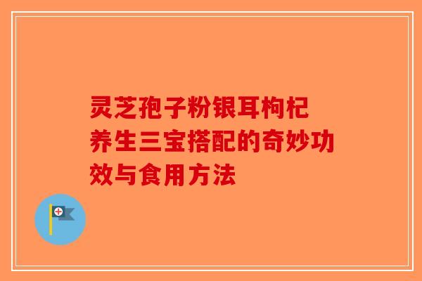 灵芝孢子粉银耳枸杞 养生三宝搭配的奇妙功效与食用方法-第1张图片-破壁灵芝孢子粉研究指南