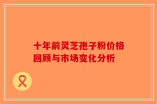 十年前灵芝孢子粉价格回顾与市场变化分析-第1张图片-破壁灵芝孢子粉研究指南