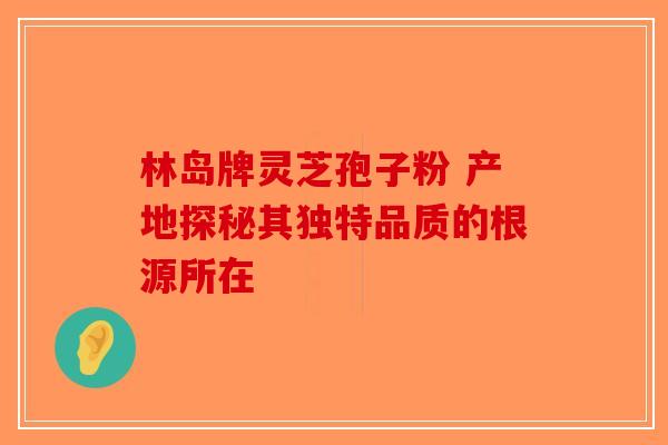 林岛牌灵芝孢子粉 产地探秘其独特品质的根源所在-第1张图片-破壁灵芝孢子粉研究指南