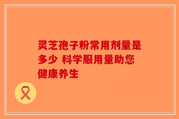 灵芝孢子粉常用剂量是多少 科学服用量助您健康养生-第1张图片-破壁灵芝孢子粉研究指南