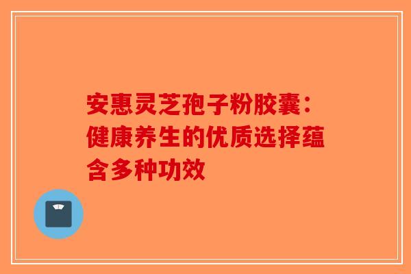 安惠灵芝孢子粉胶囊：健康养生的优质选择蕴含多种功效-第1张图片-破壁灵芝孢子粉研究指南