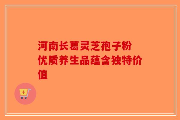 河南长葛灵芝孢子粉 优质养生品蕴含独特价值-第1张图片-破壁灵芝孢子粉研究指南