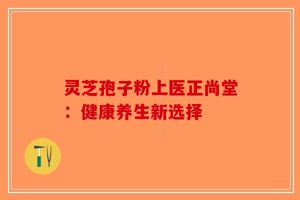 灵芝孢子粉上医正尚堂：健康养生新选择-第1张图片-破壁灵芝孢子粉研究指南