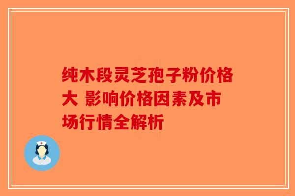 纯木段灵芝孢子粉价格大 影响价格因素及市场行情全解析-第1张图片-破壁灵芝孢子粉研究指南