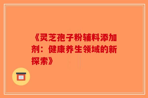 《灵芝孢子粉辅料添加剂：健康养生领域的新探索》-第1张图片-破壁灵芝孢子粉研究指南