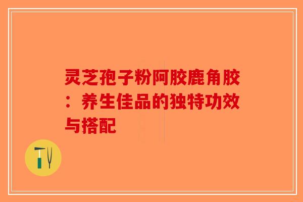 灵芝孢子粉阿胶鹿角胶：养生佳品的独特功效与搭配-第1张图片-破壁灵芝孢子粉研究指南
