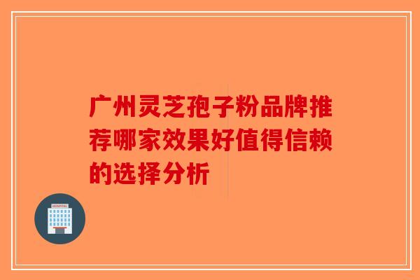 广州灵芝孢子粉品牌推荐哪家效果好值得信赖的选择分析-第1张图片-破壁灵芝孢子粉研究指南