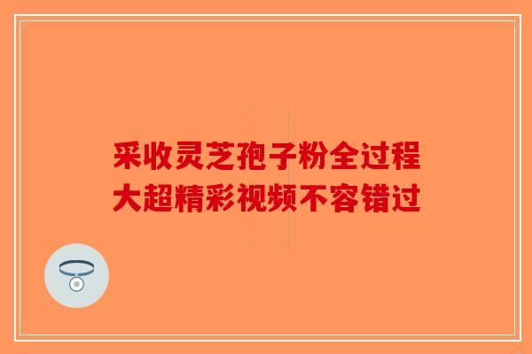 采收灵芝孢子粉全过程大超精彩视频不容错过-第1张图片-破壁灵芝孢子粉研究指南