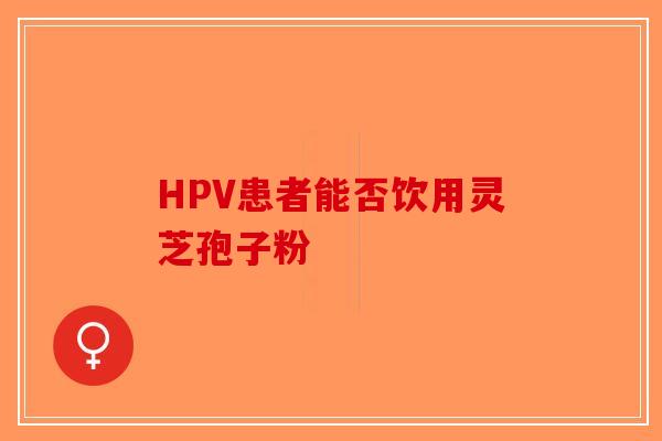 HPV患者能否饮用灵芝孢子粉-第1张图片-破壁灵芝孢子粉研究指南