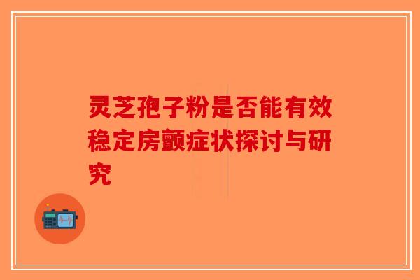 灵芝孢子粉是否能有效稳定房颤症状探讨与研究-第1张图片-破壁灵芝孢子粉研究指南