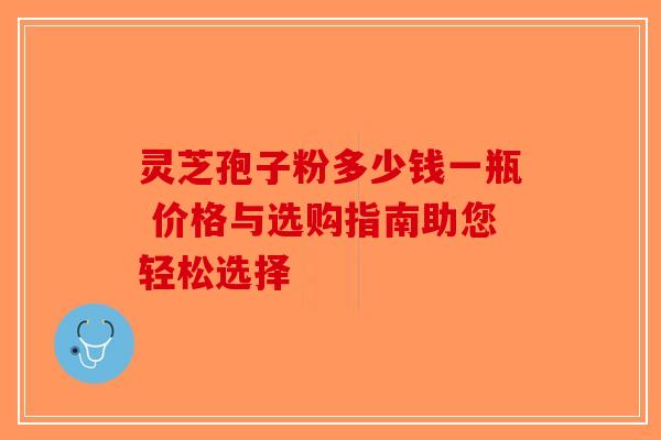 灵芝孢子粉多少钱一瓶 价格与选购指南助您轻松选择-第1张图片-破壁灵芝孢子粉研究指南
