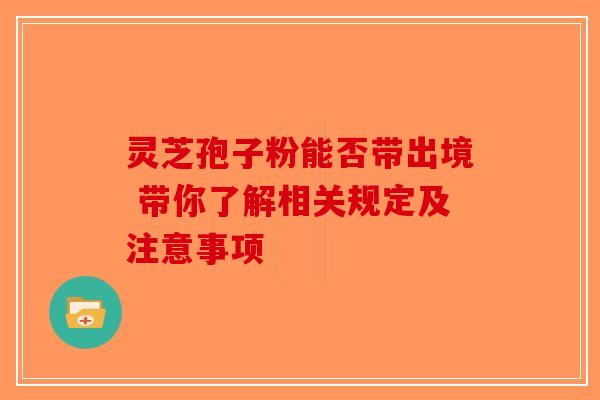 灵芝孢子粉能否带出境 带你了解相关规定及注意事项-第1张图片-破壁灵芝孢子粉研究指南