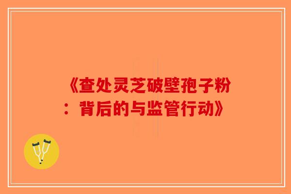 《查处灵芝破壁孢子粉：背后的与监管行动》-第1张图片-破壁灵芝孢子粉研究指南