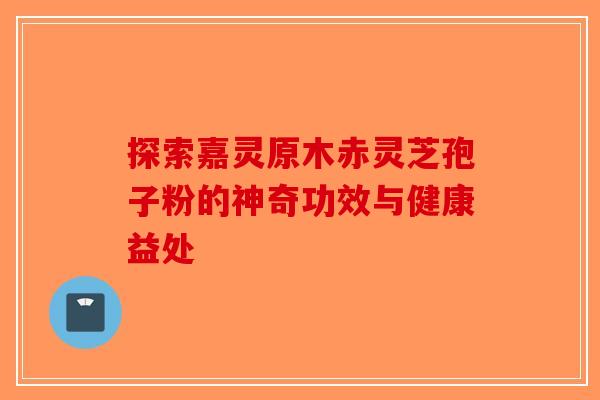 探索嘉灵原木赤灵芝孢子粉的神奇功效与健康益处-第1张图片-破壁灵芝孢子粉研究指南