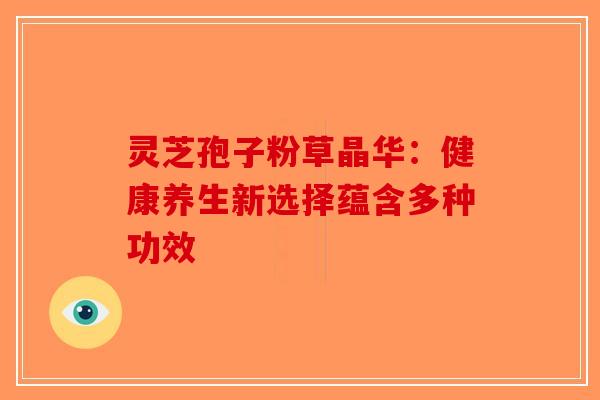 灵芝孢子粉草晶华：健康养生新选择蕴含多种功效-第1张图片-破壁灵芝孢子粉研究指南