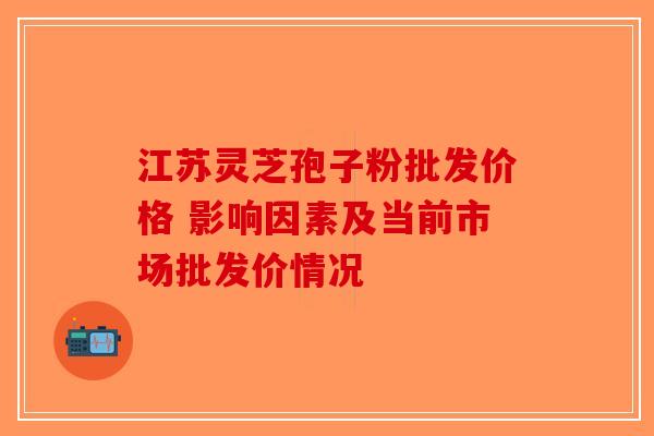江苏灵芝孢子粉批发价格 影响因素及当前市场批发价情况-第1张图片-破壁灵芝孢子粉研究指南