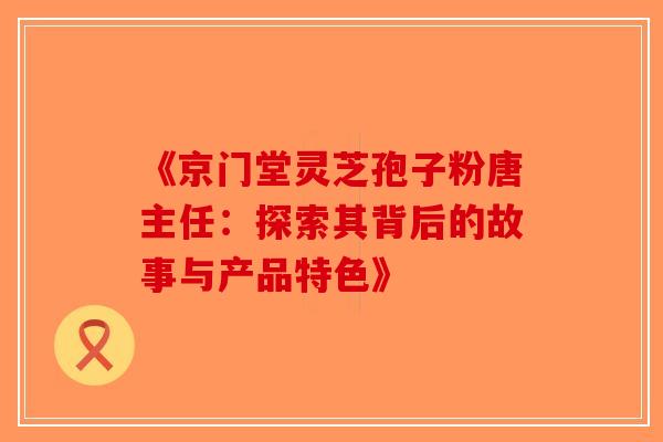 《京门堂灵芝孢子粉唐主任：探索其背后的故事与产品特色》-第1张图片-破壁灵芝孢子粉研究指南